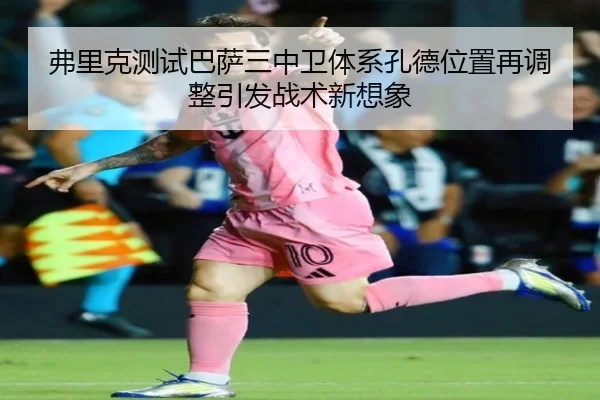 弗里克测试巴萨三中卫体系孔德位置再调整引发战术新想象