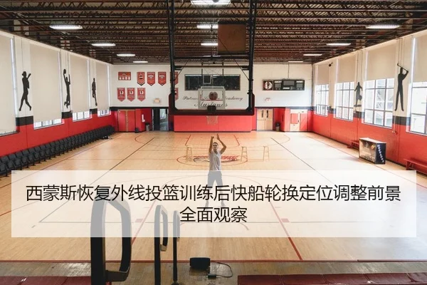 西蒙斯恢复外线投篮训练后快船轮换定位调整前景全面观察